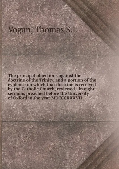 Обложка книги The principal objections against the doctrine of the Trinity, and a portion of the evidence on which that doctrine is received by the Catholic Church, reviewed, Thomas S. L. Vogan