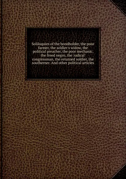 Обложка книги Soliloquies of the bondholder, the poor farmer, the soldier.s widow, the political preacher, the poor mechanic, the freed negro, the .radical. congressman, the returned soldier, the southerner. And other political articles, Mark Mills Pomeroy