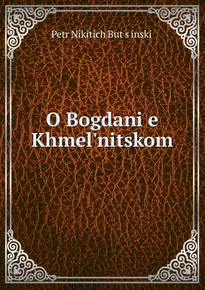 Обложка книги O Bogdani.e. Khmel.nitskom, Petr Nikitich Butsinskii