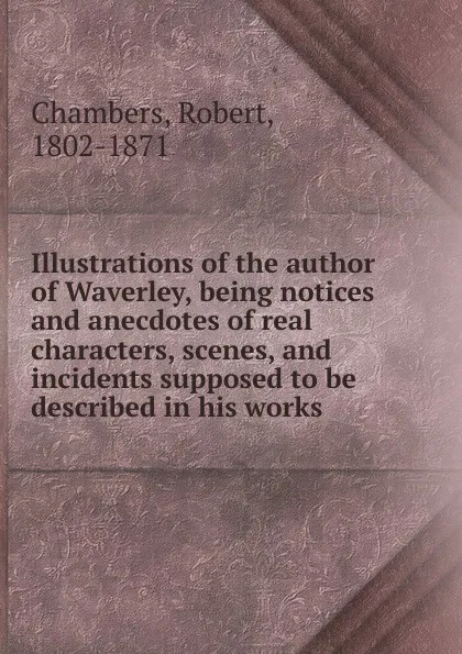 Обложка книги Illustrations of the author of Waverley, being notices and anecdotes of real characters, scenes, and incidents supposed to be described in his works, Robert Chambers