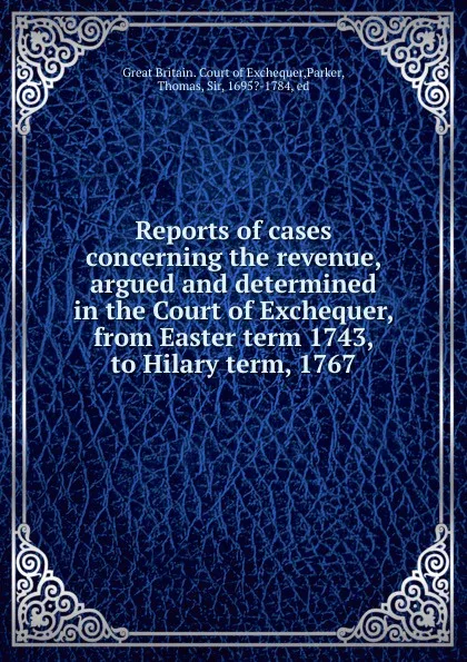 Обложка книги Reports of cases concerning the revenue, argued and determined in the Court of Exchequer, from Easter term 1743, to Hilary term, 1767, Great Britain. Court of Exchequer