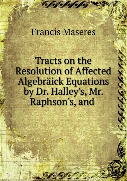 Обложка книги Tracts on the Resolution of Affected Algebraick Equations by Dr. Halley's, Mr. Raphson's, and, Francis Maseres