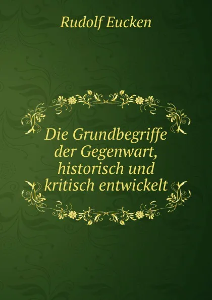 Обложка книги Die Grundbegriffe der Gegenwart, historisch und kritisch entwickelt, Rudolf Eucken