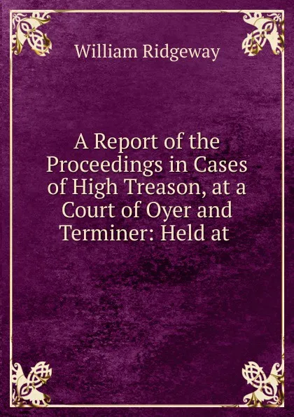 Обложка книги A Report of the Proceedings in Cases of High Treason, at a Court of Oyer and Terminer, William Ridgeway