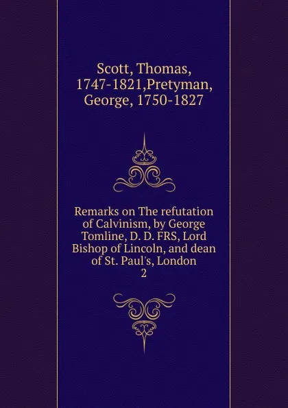 Обложка книги Remarks on The refutation of Calvinism, by George Tomline, D. D. FRS, Lord Bishop of Lincoln, and dean of St. Paul.s, London, Thomas Scott