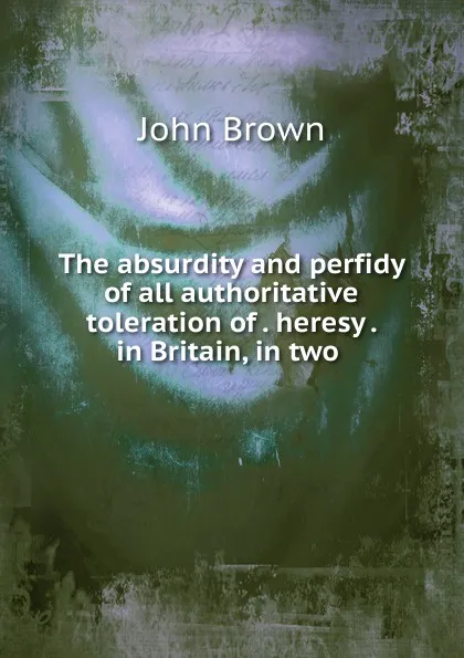 Обложка книги The absurdity and perfidy of all authoritative toleration of heresy in Britain, in two, John Brown
