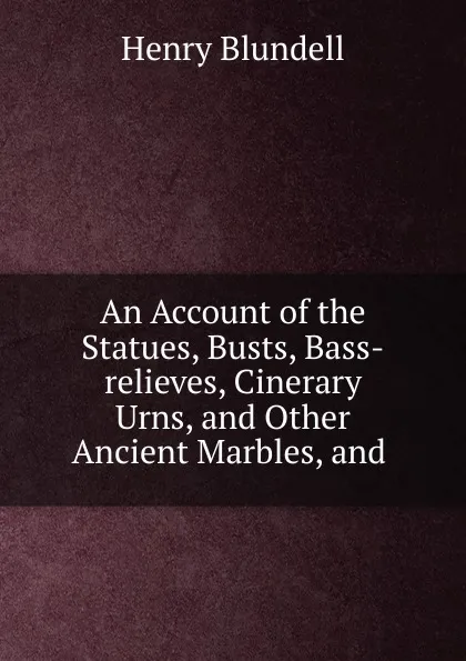 Обложка книги An Account of the Statues, Busts, Bass-relieves, Cinerary Urns. And other Ancient Marbles, and, Henry Blundell