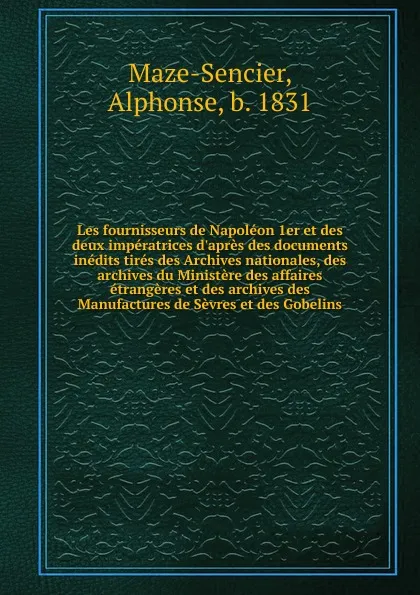 Обложка книги Les fournisseurs de Napoleon 1er et des deux imperatrices d.apres des documents inedits tires des Archives nationales, des archives du Ministere des affaires etrangeres et des archives des Manufactures de Sevres et des Gobelins, Alphonse Maze-Sencier