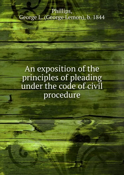 Обложка книги An exposition of the principles of pleading under the code of civil procedure, George Lemon Phillips