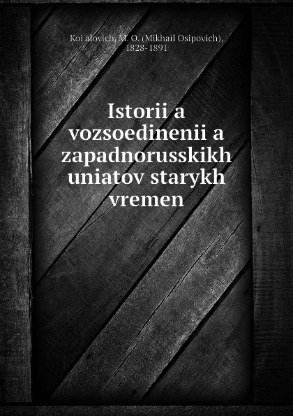 Обложка книги Istoriia vozsoedineniia zapadnorusskikh uniatov starykh vremen, Mikhail Osipovich Koialovich