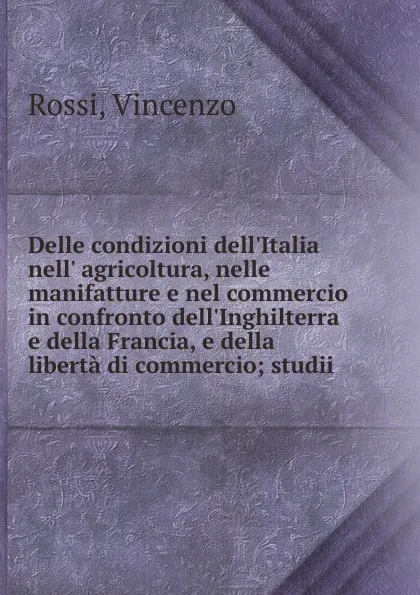 Обложка книги Delle condizioni dell.Italia nell. agricoltura, nelle manifatture e nel commercio in confronto dell.Inghilterra e della Francia, e della liberta di commercio, Vincenzo Rossi