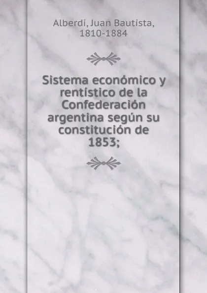 Обложка книги Sistema economico y rentistico de la Confederacion argentina segun su constitucion de 1853, Juan Bautista Alberdi