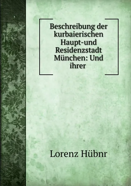 Обложка книги Beschreibung der kurbaierischen Haupt-und Residenzstadt Munchen, Lorenz Hübnr