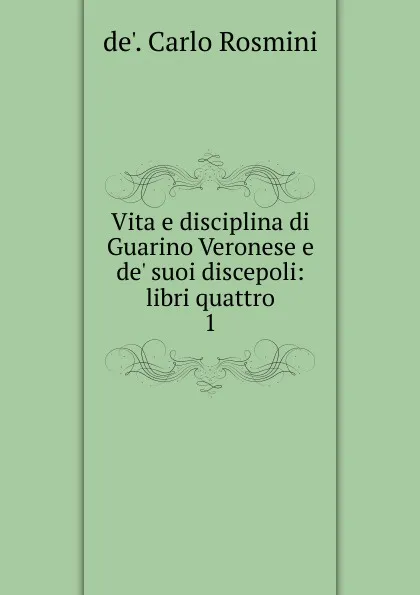 Обложка книги Vita e disciplina di Guarino Veronese e de. suoi discepoli, de'. Carlo Rosmini