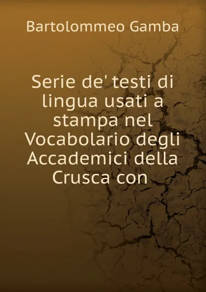 Обложка книги Serie de. testi di lingua usati a stampa nel Vocabolario degli Accademici della Crusca con, Gamba Bartolommeo