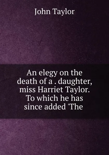 Обложка книги An elegy on the death of a daughter, miss Harriet Taylor. To which he has since added .The, Taylor John