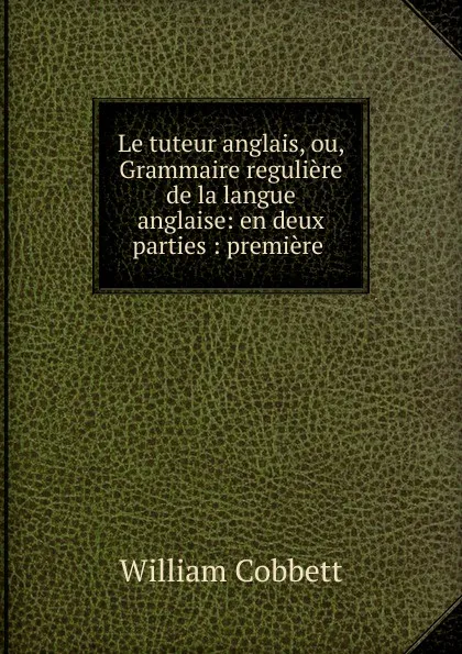 Обложка книги Le tuteur anglais, ou, Grammaire reguliere de la langue anglaise, Cobbett William