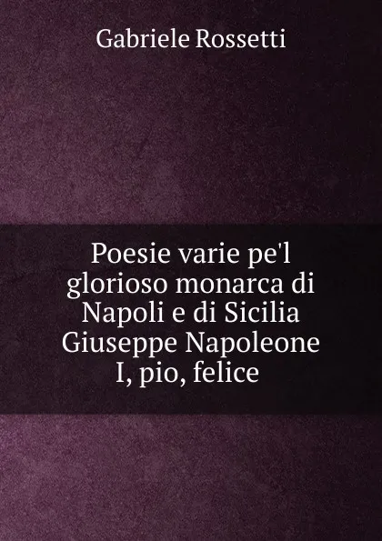 Обложка книги Poesie varie pe.l glorioso monarca di Napoli e di Sicilia Giuseppe Napoleone I, pio, felice, Gabriele Rossetti