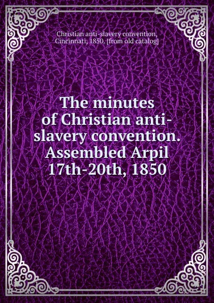 Обложка книги The minutes of Christian anti-slavery convention. Assembled Arpil 17th-20th, 1850, Christian anti-slavery convention