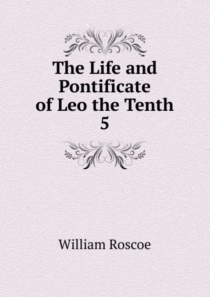 Обложка книги The Life and Pontificate of Leo the Tenth, William Roscoe