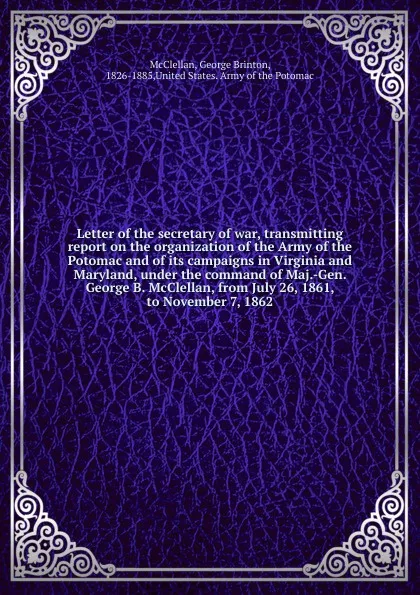 Обложка книги Letter of the secretary of war, transmitting report on the organization of the Army of the Potomac and of its campaigns in Virginia and Maryland, under the command of Maj.-Gen. George B. McClellan, from July 26, 1861, to November 7, 1862, McClellan George Brinton