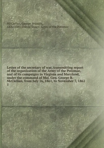 Обложка книги Letter of the secretary of war, transmitting report of the organization of the Army of the Potomac, and of its campaigns in Virginia and Maryland, under the command of Maj. Gen. George B. McClellan, from July 26, 1861, to November 7, 1862, McClellan George Brinton