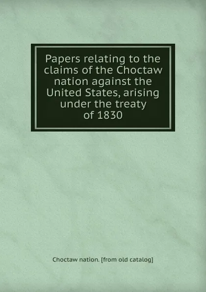 Обложка книги Papers relating to the claims of the Choctaw nation against the United States, arising under the treaty of 1830, Choctaw nation