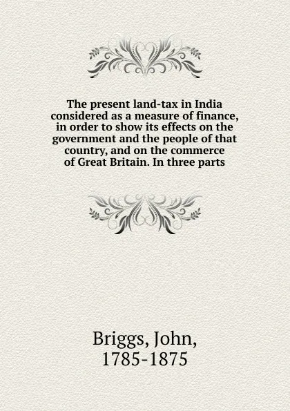 Обложка книги The present land-tax in India considered as a measure of finance, in order to show its effects on the government and the people of that country, and on the commerce of Great Britain. In three parts, John Briggs