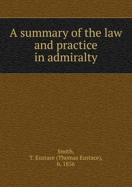 Обложка книги A summary of the law and practice in admiralty, Thomas Eustace Smith