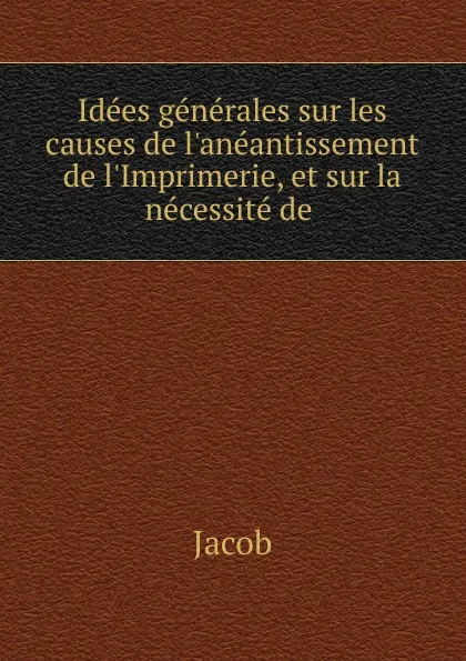 Обложка книги Idees generales sur les causes de l.aneantissement de l.Imprimerie, et sur la necessite de, Jacob