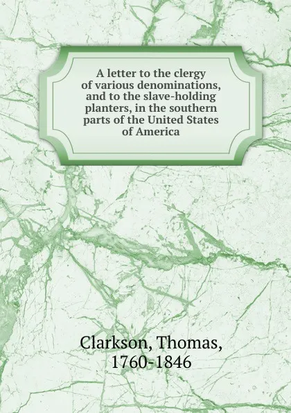 Обложка книги A letter to the clergy of various denominations, and to the slave-holding planters, in the southern parts of the United States of America, Thomas Clarkson