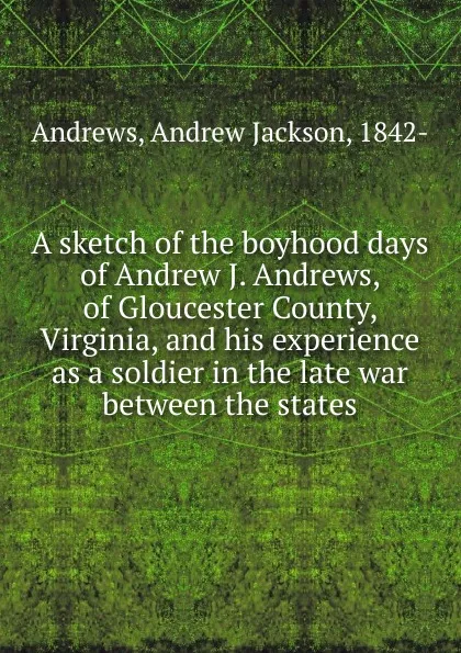 Обложка книги A sketch of the boyhood days of Andrew J. Andrews, of Gloucester County, Virginia, and his experience as a soldier in the late war between the states, Andrew Jackson Andrews