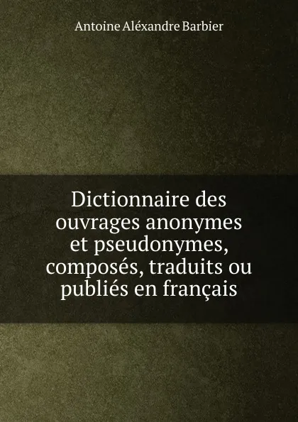 Обложка книги Dictionnaire des ouvrages anonymes et pseudonymes, composes, traduits ou publies en francais, Antoine Aléxandre Barbier