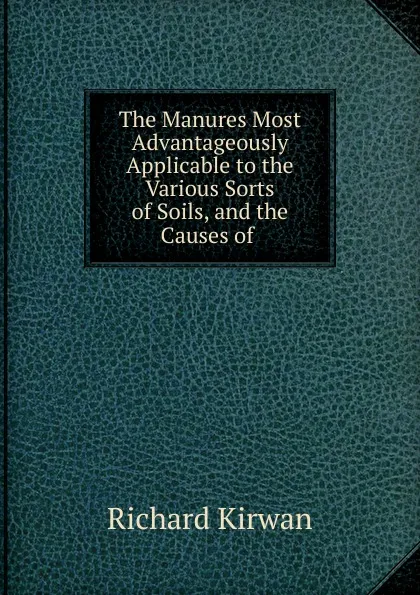 Обложка книги The Manures Most Advantageously Applicable to the Various Sorts of Soils, and the Causes of, Richard Kirwan