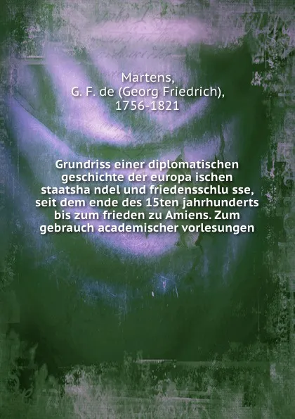 Обложка книги Grundriss einer diplomatischen geschichte der europaischen staatshandel und friedensschlusse, seit dem ende des 15ten jahrhunderts bis zum frieden zu Amiens. Zum gebrauch academischer vorlesungen, Georg Friedrich Martens