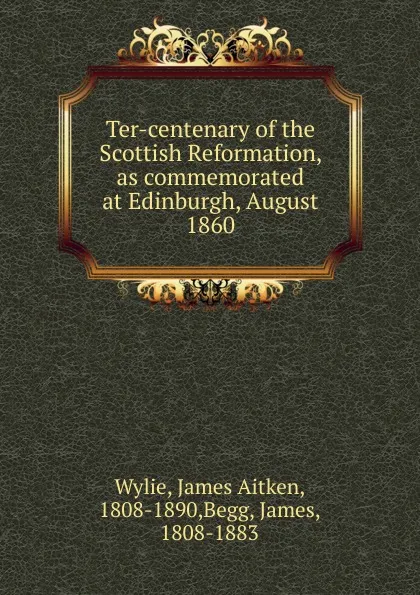 Обложка книги Ter-centenary of the Scottish Reformation, as commemorated at Edinburgh, August 1860, James Aitken Wylie