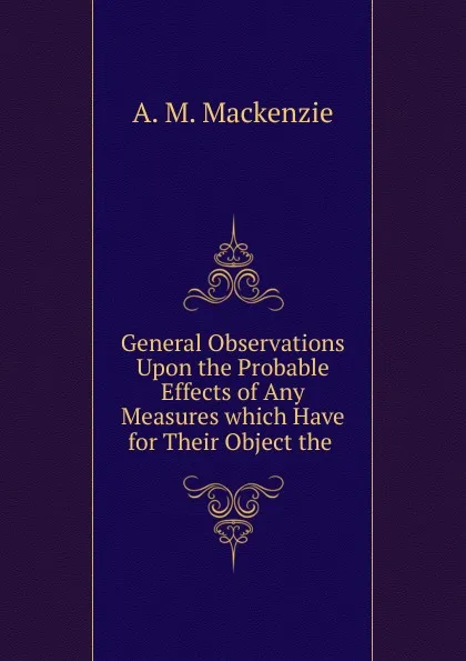 Обложка книги General Observations Upon the Probable Effects of Any Measures which Have for Their Object the, A.M. Mackenzie