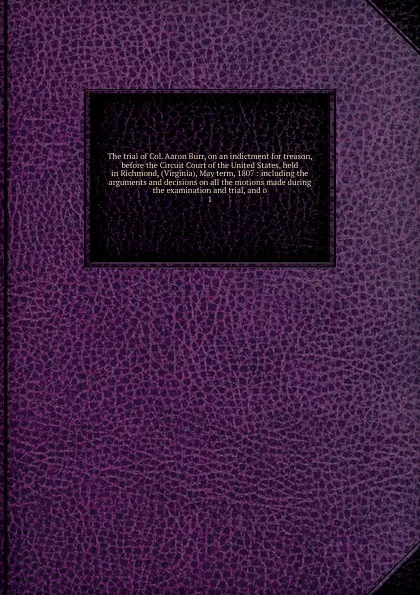 Обложка книги The trial of Col. Aaron Burr, on an indictment for treason, before the Circuit Court of the United States, held in Richmond, (Virginia), May term, 1807, Aaron Burr