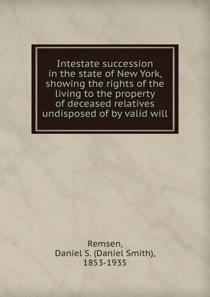 Обложка книги Intestate succession in the state of New York, showing the rights of the living to the property of deceased relatives undisposed of by valid will, Daniel Smith Remsen