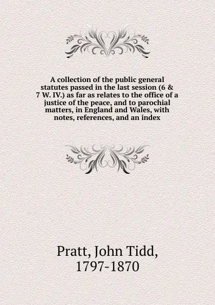 Обложка книги A collection of the public general statutes passed in the last session (6 . 7 W. IV.) as far as relates to the office of a justice of the peace, and to parochial matters, in England and Wales, John Tidd Pratt