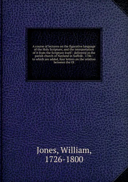 Обложка книги A course of lectures on the figurative language of the Holy Scripture, and the interpretation of it from the Scripture itself, William Jones