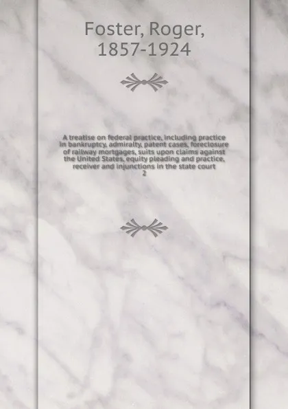 Обложка книги A treatise on federal practice, including practice in bankruptcy, admiralty, patent cases, foreclosure of railway mortgages, suits upon claims against the United States, equity pleading and practice, receiver and injunctions in the state court, Foster Roger