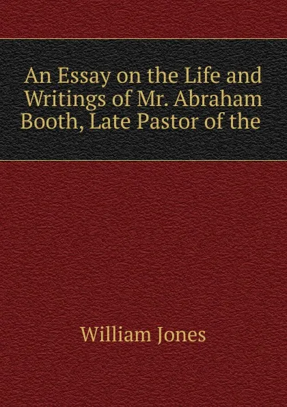 Обложка книги An Essay on the Life and Writings of Mr. Abraham Booth, Late Pastor of the, Jones William