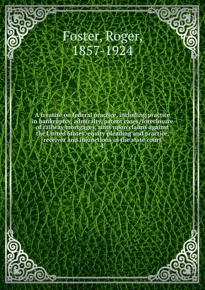 Обложка книги A treatise on federal practice, including practice in bankruptcy, admiralty, patent cases, foreclosure of railway mortgages, suits upon claims against the United States, equity pleading and practice, receiver and injunctions in the state court, Foster Roger