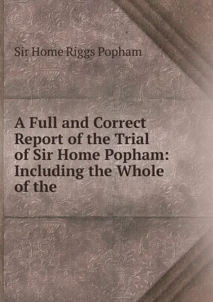 Обложка книги A Full and Correct Report of the Trial of Sir Home Popham, Home Riggs Popham