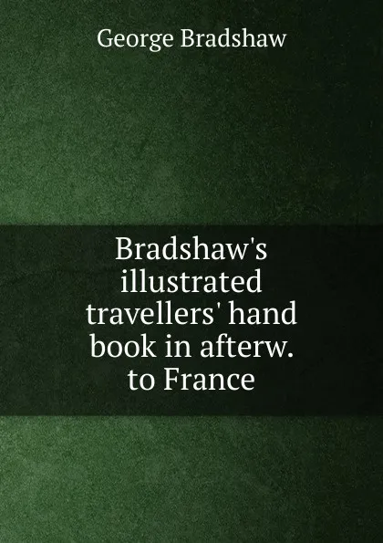 Обложка книги Bradshaw.s illustrated travellers. hand book in afterw. to France, George Bradshaw