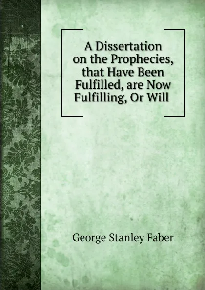 Обложка книги A Dissertation on the Prophecies, that Have Been Fulfilled, are Now Fulfilling, Or Will, Faber George Stanley