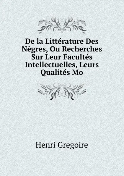 Обложка книги De la Litterature Des Negres, Ou Recherches Sur Leur Facultes Intellectuelles, Leurs Qualites Mo, Henri Grégoire