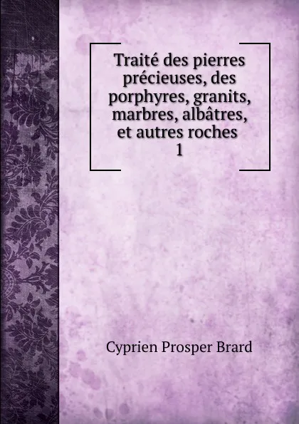 Обложка книги Traite des pierres precieuses, des porphyres, granits, marbres, albatres, et autres roches, Cyprien Prosper Brard