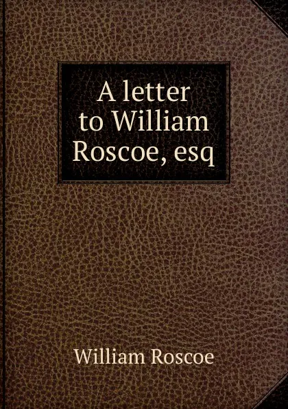 Обложка книги A letter to William Roscoe, esq., William Roscoe